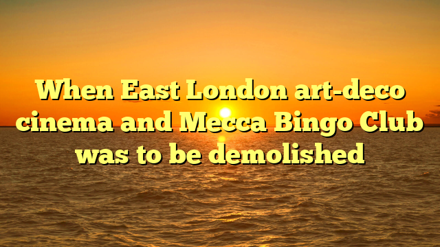 When East London art-deco cinema and Mecca Bingo Club was to be demolished