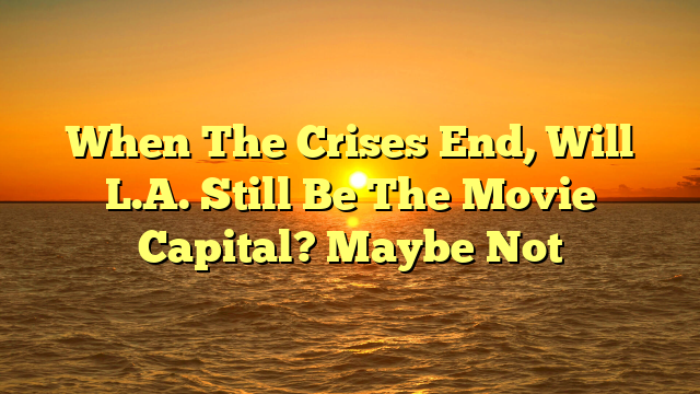 When The Crises End, Will L.A. Still Be The Movie Capital? Maybe Not