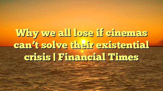 Why we all lose if cinemas can’t solve their existential crisis | Financial Times