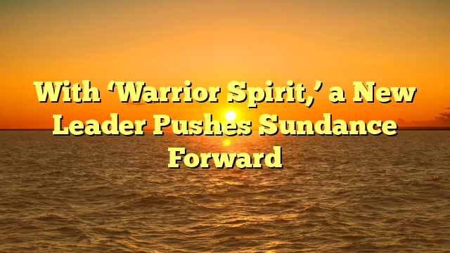 With ‘Warrior Spirit,’ a New Leader Pushes Sundance Forward