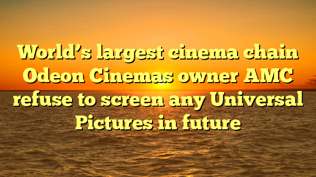 World’s largest cinema chain Odeon Cinemas owner AMC refuse to screen any Universal Pictures in future