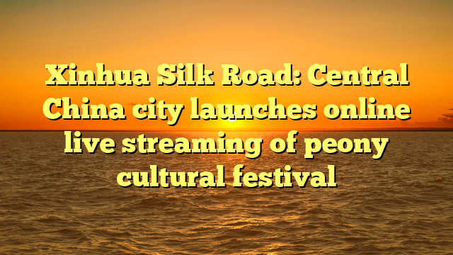 Xinhua Silk Road: Central China city launches online live streaming of peony cultural festival