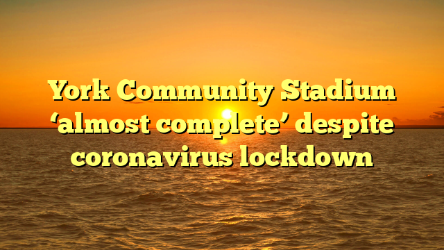 York Community Stadium ‘almost complete’ despite coronavirus lockdown